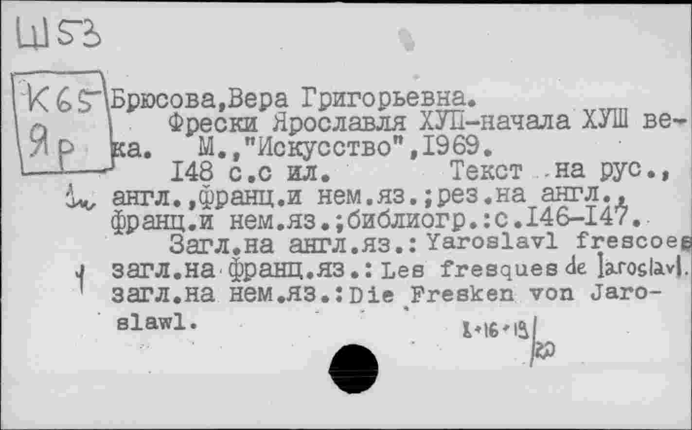 ﻿um
> ^Брюсова,Вера Григорьевна.
I Фрески Ярославля ХУП-начала ХУШ ве-о ка. М., "Искусство", 19 69.
-—148 с.с ил. Текст -на рус., іч, англ.,франц.и нем.яз.;рез.на англ., франц.и нем.яз.;библиогр.:с.146-147.
Загл.на англ.яз.: Yaroslavl frescoee j загл.на франц.яз.: Les fresques de Ьхо&Ы. ' загл.на НЄМ.ЯЗ.:Die Fresken von Jaro-
slawl.	1*16*1^1